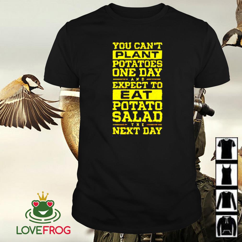 Funny You can't plant potatoes one day and expect to eat potato salad shirt